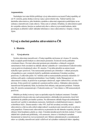 ܳԳá:

    Nasledujúci text nám bližšie približuje vývoj zdravotníctva na území Českej republiky už
od 19. storočia, počas druhej svetovej vojny a porevolučné roky. Taktiež načrtne stav
dnešného zdravotníctva, jeho štruktúru a podobu a zdravotné organizácie podieľajúce sa na
ochrane a starostlivosti o naše zdravie. Tému som si vybrala z hľadiska, že zdravotníctvo patrí
do verejného sektoru, ktorým sa zaoberá môj obor a zdravie je prvoradá hodnota, takže
považujem za dôležité vedieť základné informácie o stave zdravotníctva v krajine, v ktorej
žijem.




Vývoj a dnešná podoba zdravotníctva ČR

    1. História

1.1.    Vývoj odvetvia
    Systém zdravotnej starostlivosti v Českej republike má korene už z konca 19. storočia,
kedy sa spájalo predovšetkým so zdravotným poistením. Existovali stovky pokladníc
s tisíckami členov. Povinné zdravotné poistenie pre robotníkov a štátnych verejných
zamestnancov bolo zavedené na základe zákona vydaného už v samostatnom Československu
v prvej polovici dvadsiatych rokov 20. storočia. V tej dobe pôsobilo na našom území
niekoľko typov poisťovní. Toto nemocenské poistenie pre robotníkov v oblasti priemyslu
a hospodárstva a pre verejných činiteľov podliehalo nariadeniam Ústrednej sociálnej
poisťovne. Z celkového počtu 14,7 milióna osôb sa nemocenského poistenia zúčastnilo 3,5
milióna osôb spolu s rodinnými príslušníkmi. Ivan Gladkij v knihe Management ve
zdravotnictví uvádza, že poisťovne sa postupne združovali, najprv dobrovoľne a od roku 1934
povinne. Zväzy poisťovní vyjednávali s poskytovateľmi zmluvy. Základom zdravotníckej
starostlivosti bol praktický lekár, ku ktorému boli občania, teda pacienti pridelení. Tridsiate
roky 20. storočia zaznamenávajú v Československu cez 7 tisíc lekárov a 300 nemocenských
poisťovní.

   Obdobie po druhej svetovej vojne sa spočiatku nejavilo žiadnymi zmenami. Ústredná
národná poisťovňa prevzala moc nad nemocenským a dôchodkovým poistením, ktoré boli
zjednotené do jedného povinného systému. Na súkromnom základe fungovala ambulantná
starostlivosť a prišlo k znárodneniu nemocníc, liečebných a rehabilitačných ústavov, kúpeľov
a distribúcie liečiv. Zmena nastala v roku 1951, keď bol zavedený sovietsky model
zdravotníctva a štát na seba zobral zodpovednosť za poskytovanie starostlivosti a za zdravie
celej populácie. Financovanie zdravotníctva sa presunulo do rúk štátneho rozpočtu, čiže pre
občanov bola bezplatná a platila sa z daní. Ústredná národná poisťovňa bola zrušená. V tomto
období boli vybudované polikliniky, veľa nemocníc, ústavov a liečebných zariadení.
Zaznamenal sa intenzívny rozvoj územných sietí. Behom sedemdesiatych a osemdesiatych
rokov sa výsledky starostlivosti začali vzďaľovať od výsledkov niektorých štátov západnej
 