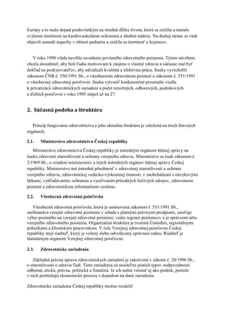 Európy a to malo dopad predovšetkým na strednú dĺžku života, ktorá sa znížila a nastalo
zvýšenie úmrtnosti na kardiovaskulárne ochorenia a zhubné nádory. Na druhej strane sa však
objavili nemalé úspechy v oblasti pediatrie a znížila sa úmrtnosť u kojencov.


   V roku 1990 vláda navrhla zavedenie povinného zdravotného poistenia. Týmto návrhom
chcela dosiahnuť, aby boli ľudia motivovaní k záujmu o vlastné zdravie a súčasne mal byť
dohľad na poskytovateľov, aby odvádzali kvalitnú a efektívnu prácu. Snahy vyvrcholili
zákonom ČNR č. 550/1991 Sb., o všeobecnom zdravotnom poistení a zákonom č. 551/1991
o všeobecnej zdravotnej poisťovni. Snaha vytvoriť konkurenčné prostredie viedla
k privatizácii zdravotníckych zariadení a počet rezortných, odborových, podnikových
a ďalších poisťovní v roku 1995 stúpol až na 27.


2. Súčasná podoba a štruktúra

   Princíp fungovania zdravotníctva a jeho aktuálna štruktúra je založená na troch hlavných
orgánoch:

2.1.   Ministerstvo zdravotníctva Českej republiky
    Ministerstvo zdravotníctva Českej republiky je ústredným orgánom štátnej správy na
úseku zdravotní starostlivosti a ochrany verejného zdravia. Ministerstvo sa riadi zákonom č.
2/1969 Sb., o zriadení ministerstiev a iných ústredných orgánov štátnej správy Českej
republiky. Ministerstvo má ústrednú pôsobnosť v zdravotnej starostlivosti a ochrane
verejného zdravia, zdravotníckej vedecko-výskumnej činnosti, v zaobchádzaní s návykovými
látkami, vyhľadávaním, ochranou a využívaním prírodných liečivých zdrojov, zdravotnom
poistení a zdravotníckom informačnom systéme.

2.2.   Všeobecná zdravotná poisťovňa

   Všeobecná zdravotná poisťovňa, ktorá je ustanovená zákonom ř. 551/1991 Sb.,
zaobstaráva verejné zdravotné poistenie v súlade s platnými právnymi predpismi, zaisťuje
výber poistného na verejné zdravotné poistenie, vedie register poistencov a je správcom účtu
verejného zdravotného poistenia. Organizačná štruktúra je tvorená Ústredím, regionálnymi
pobočkami a klientským pracoviskom. V čele Verejnej zdravotnej poisťovne Českej
republiky stojí riaditeľ, ktorý je volený alebo odvolávaný správnou radou. Riaditeľ je
štatutárnym orgánom Verejnej zdravotnej poisťovne.

2.3.   Zdravotnícke zariadenia

   Základná právna úprava zdravotníckych zariadení je zakotvená v zákone č. 20/1996 Sb.,
o starostlivosti o zdravie ľudí. Tieto zariadenia sú nositeľmi piatich typov zodpovednosti:
odborná, etická, právna, politická a finančná. Je ich nutné vnímať aj ako podnik, pretože
v nich prebiehajú ekonomické procesy s dopadom na dané zariadenie.

Zdravotnícke zariadenia Českej republiky možno rozdeliť
 