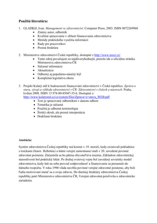Použitá literatúra:
1. GLADKIJ, Ivan. Management ve zdravotnictví. Computer Press, 2003. ISBN 8072269968
        Známy autor, odborník
        Kvalitné spracovanie v oblasti financovania zdravotníctva
        Metódy praktického využitia informácií
        Rady pre pracovníkov
        Presná štruktúra

2. Ministerstvo zdravotnictví České republiky, dostupné z http://www.mzcr.cz/
           Tento zdroj považujem za najdôveryhodnejší, pretože ide o oficiálnu stránku
              Ministerstva zdravotníctva ČR
           Súčasné informácie
           Aktualizácie
           Odborný aj populárno-náučný štýl
           Kompletná legislatíva oboru

3. Projekt Kulatý stůl k budoucnosti financování zdravotnictví v České republice. Zpráva o
   stavu, vývoji a výhledu zdravotnictví v ČR: Zdravotnictví v číslech a názorech. Praha,
   květen 2008. ISBN 13 978-80-85047-35-6. Dostupné z:
   http://www.kulatystul.cz/cs/system/files/Zprava+o+stavu_WEB.pdf
            Text je spracovaný odborníkmi v danom odbore
            Tematika je súčasná
            Použitá je odborná terminológia
            Široký okruh, ale presná interpretácia
            Dodržaná štruktúra




Anotácia:

Systém zdravotníctva Českej republiky má korene v 19. storočí, kedy existovali pokladnice
s tisíckami členov. Robotníci a štátni verejní zamestnanci mali v 20. zavedené povinné
zdravotné poistenie. Zúčastnila sa ho pätina obyvateľstva územia. Základom zdravotníckej
starostlivosti bol praktický lekár. Po druhej svetovej vojne bol zavedený sovietsky model
zdravotníctva, kedy štát na seba prevzal zodpovednosť a financovanie sa presunulo do
štátneho rozpočtu. V roku 1990 vláda navrhla povinné verejné zdravotné poistenie, aby boli
ľudia motivovaní starať sa o svoje zdravie. Do dnešnej štruktúry zdravotníctva Českej
republiky patrí Ministerstvo zdravotníctva ČR, Verejná zdravotná poisťovňa a zdravotnícke
zariadenia.
 