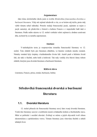 Argumentace
     Jako téma závěrečného úkolu jsem si zvolila Středověkou francouzskou dvorskou a
 buržoazní literaturu. Vždy mě zajímal středověk a vše, co se kolem něj točilo, proto můj
 výběr tématu nebyl náhodný. Protože studuji francouzský jazyk, zajímám se nejen o
 jazyk samotný, ale především o historii a kulturu Francie a v neposlední řadě také o
 literaturu. Podle mého názoru ve 12. století vznikala velmi zajímavá a dodnes uznávaná
 díla, na která by se neměla zapomenout.



                                          Anotace
         V následujícím textu je rozpracována tematika francouzské literatury ve 12.
století. Toto období bylo pro literaturu obdobím, ve kterém vznikalo mnoho románů.
Náměty románů byly čerpány z každodenního života lidí. Autoři psali o běžném životě
lidí, ale také o šlechtě, nebo králi a královně. Tak tedy vznikly dva hlavní žánry tohoto
období, kterými jsou dvorská literatura a buržoazní literatura.



                                       Klíčová slova
 Literatura, Francie, próza, román, buržoazie, hrdina




      Středověká francouzská dvorská a buržoazní
                                      literatura

     1.1.          Dvorská literatura
         12. století přineslo do francouzské literatury nový žánr zvaný dvorská literatura.
 Vznik této literatury souvisí s rozšířením území ovládaného králem a šlechtického stavu.
 Mění se politické i sociální chování. Zvětšují se města a jejich obyvatelé tvoří silnou
 ekonomickou a společenskou vrstvu. Témata literatury jsou věnována šlechtě a odráží
 tehdejší život.
 