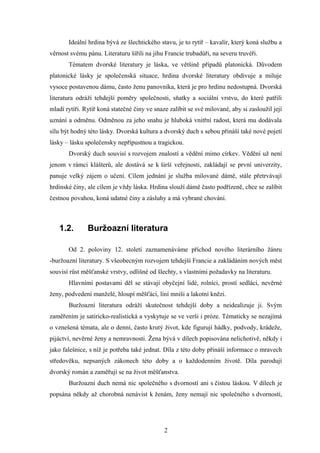 Ideální hrdina bývá ze šlechtického stavu, je to rytíř – kavalír, který koná službu a
věrnost svému pánu. Literaturu šířili na jihu Francie trubadúři, na severu truvéři.
       Tématem dvorské literatury je láska, ve většině případů platonická. Důvodem
platonické lásky je společenská situace, hrdina dvorské literatury obdivuje a miluje
vysoce postavenou dámu, často ženu panovníka, která je pro hrdinu nedostupná. Dvorská
literatura odráží tehdejší poměry společnosti, sňatky a sociální vrstvu, do které patřili
mladí rytíři. Rytíř koná statečné činy ve snaze zalíbit se své milované, aby si zasloužil její
uznání a odměnu. Odměnou za jeho snahu je hluboká vnitřní radost, která mu dodávala
sílu být hodný této lásky. Dvorská kultura a dvorský duch s sebou přináší také nové pojetí
lásky – lásku společensky nepřípustnou a tragickou.
       Dvorský duch souvisí s rozvojem znalostí a vědění mimo církev. Vědění už není
jenom v rámci klášterů, ale dostává se k širší veřejnosti, zakládají se první univerzity,
panuje velký zájem o učení. Cílem jednání je služba milované dámě, stále přetrvávají
hrdinské činy, ale cílem je vždy láska. Hrdina slouží dámě často podřízeně, chce se zalíbit
čestnou povahou, koná udatné činy a zásluhy a má vybrané chování.



   1.2.        Buržoazní literatura

       Od 2. poloviny 12. století zaznamenáváme příchod nového literárního žánru
-buržoazní literatury. S všeobecným rozvojem tehdejší Francie a zakládáním nových měst
souvisí růst měšťanské vrstvy, odlišné od šlechty, s vlastními požadavky na literaturu.
       Hlavními postavami děl se stávají obyčejní lidé, rolníci, prostí sedláci, nevěrné
ženy, podvedení manželé, hloupí měšťáci, líní mniši a lakotní knězi.
       Buržoazní literatura odráží skutečnost tehdejší doby a neidealizuje ji. Svým
zaměřením je satiricko-realistická a vyskytuje se ve verši i próze. Tématicky se nezajímá
o vznešená témata, ale o denní, často krutý život, kde figurují hádky, podvody, krádeže,
pijáctví, nevěrné ženy a nemravnosti. Žena bývá v dílech popisována nelichotivě, někdy i
jako falešnice, s níž je potřeba také jednat. Díla z této doby přináší informace o mravech
středověku, nepsaných zákonech této doby a o každodenním životě. Díla parodují
dvorský román a zaměřují se na život měšťanstva.
       Buržoazní duch nemá nic společného s dvorností ani s čistou láskou. V dílech je
popsána někdy až chorobná nenávist k ženám, ženy nemají nic společného s dvorností,




                                              2
 