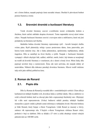 ani s čistou láskou, naopak popisuje často necudné situace. Dochází k převrácení hodnot
pomocí humoru a ironie.



   1.3.       Srovnání dvorské a buržoazní literatury

       Vznik dvorské literatury souvisí s rozšířením území ovládaného králem a
šlechtou, která začíná zakládat skupinu dvornosti. Tomu napomáhá rozvoj učení mimo
církev. Naopak buržoazní literatura souvisí s rozvojem měst a měšťanstva, které má jiné
požadavky na literaturu než šlechta.
       Ideálního hrdinu dvorské literatury reprezentuje rytíř – kavalír konající službu
svému pánu. Rytíř platonicky miluje vysoce postavenou dámu, ženu panovníka, pro
kterou koná statečné činy. Jde o lásku platonickou, společensky nepřípustnou, někdy
tragickou. Díla se zaměřují na život šlechty a rytířů. Naopak v buržoazní literatuře
vystupují v dílech obyčejní lidé, sedláci, měšťáci, mniši, knězi. Její témata se nezajímají
na rozdíl od dvorské literatury o vznešenost, ale o denní a krutý život. Místo lásky díla
popisují nevěrné ženy a nemravnosti. Žena zde není uctívána, ale naopak někdy až
nenáviděna. Některá díla dokonce parodují dvorskou literaturu. Hlavní rozdíl můžeme
tedy určit jako odlišný pohled na ženu.



2. Roman de Renard
   2.1.       Popis díla

       Dílo Le Roman de Renard je rozsáhlé dílo v osmislabičných verších. Cílem díla je
karikaturovat tehdejší feudální svět, dvorskou lásku a rytířské ideály. Děj se odehrává ve
světě zvířecích hrdinů, kteří se chovají jako lidé a reprezentují šlechtický stav. Obyčejný
lid v díle není reprezentován. Zvířecí hrdinové odráží poměry tehdejší feudální
monarchie a jejich vztahů a přináší cenné informace o tehdejším životě. Hlavním hrdinou
je lišák Renard, který bojuje s vlkem Ysengrinem. Lišák Renart je mazaný a lstivý,
zatímco vlk reprezentuje sílu. V bojích s vlkem Ysengrinem většinou Renart vítězí,
prohrává v boji se slabšími. Dílo se skládá z 27 větví a celek obsahuje včetně volných
pokračování asi 100 000 veršů.




                                            3
 
