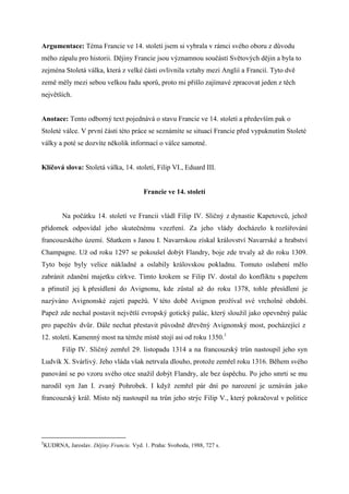 Argumentace: Téma Francie ve 14. století jsem si vybrala v rámci svého oboru z důvodu
mého zápalu pro historii. Dějiny Francie jsou významnou součástí Světových dějin a byla to
zejména Stoletá válka, která z velké části ovlivnila vztahy mezi Anglií a Francií. Tyto dvě
země měly mezi sebou velkou řadu sporů, proto mi přišlo zajímavé zpracovat jeden z těch
největších.


Anotace: Tento odborný text pojednává o stavu Francie ve 14. století a především pak o
Stoleté válce. V první části této práce se seznámíte se situací Francie před vypuknutím Stoleté
války a poté se dozvíte několik informací o válce samotné.


Klíčová slova: Stoletá válka, 14. století, Filip VI., Eduard III.


                                       Francie ve 14. století


       Na počátku 14. století ve Francii vládl Filip IV. Sličný z dynastie Kapetovců, jehož
přídomek odpovídal jeho skutečnému vzezření. Za jeho vlády docházelo k rozšiřování
francouzského území. Sňatkem s Janou I. Navarrskou získal království Navarrské a hrabství
Champagne. Už od roku 1297 se pokoušel dobýt Flandry, boje zde trvaly až do roku 1309.
Tyto boje byly velice nákladné a oslabily královskou pokladnu. Tomuto oslabení mělo
zabránit zdanění majetku církve. Tímto krokem se Filip IV. dostal do konfliktu s papežem
a přinutil jej k přesídlení do Avignonu, kde zůstal až do roku 1378, tohle přesídlení je
nazýváno Avignonské zajetí papežů. V této době Avignon prožíval své vrcholné období.
Papež zde nechal postavit největší evropský gotický palác, který sloužil jako opevněný palác
pro papežův dvůr. Dále nechat přestavit původně dřevěný Avignonský most, pocházející z
12. století. Kamenný most na témže místě stojí asi od roku 1350.1
       Filip IV. Sličný zemřel 29. listopadu 1314 a na francouzský trůn nastoupil jeho syn
Ludvík X. Svárlivý. Jeho vláda však netrvala dlouho, protože zemřel roku 1316. Během svého
panování se po vzoru svého otce snažil dobýt Flandry, ale bez úspěchu. Po jeho smrti se mu
narodil syn Jan I. zvaný Pohrobek. I když zemřel pár dní po narození je uznáván jako
francouzský král. Místo něj nastoupil na trůn jeho strýc Filip V., který pokračoval v politice




1
KUDRNA, Jaroslav. Dějiny Francie. Vyd. 1. Praha: Svoboda, 1988, 727 s.
 