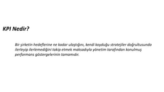 KPI Nedir?
Bir şirketin hedeflerine ne kadar ulaştığını, kendi koyduğu stratejiler doğrultusunda
ilerleyip ilerlemediğini takip etmek maksadıyla yönetim tarafından konulmuş
performans göstergelerinin tamamıdır.
 