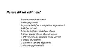 Nelere dikkat edilmeli?
1- Amacına hizmet etmeli
2- Gerçekçi olmalı
3- Şirketin hedef ve stratejilerine uygun olmalı
4- Değer katmalı
5- Sayılarla ifade edilebiliyor olmalı
6- En az sayıda olmalı, abartılmamalı
7- İhtiyacımız olan sorulara cevap vermeli
8- Doğru şeyi ölçmeli
9- Sistemsel verilere dayanmalı
10- Makyaj yapılmamalı!
 