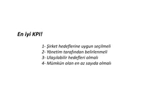 En iyi KPI!
1- Şirket hedeflerine uygun seçilmeli
2- Yönetim tarafından belirlenmeli
3- Ulaşılabilir hedefleri olmalı
4- Mümkün olan en az sayıda olmalı
 