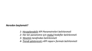Nereden başlamalı?
1- Hesaplanabilir KPI Parametreleri belirlenmeli
2- Her bir parametre için makul hedefler belirlenmeli
3- Yönetim tarafından belirlenmeli
4- Trendi gösterecek «KPI rapor» formatı belirlenmeli
 