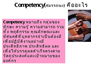 Competency( สมรรถนะ )   คืออะไร Competency   หมายถึง กลุ่มของทักษะ ความรู้ ความสามารถ รวมทั้ง พฤติกรรม คุณลักษณะและทัศนคติที่บุคลากรจำเป็นต้องมีเพื่อปฏิบัติงานอย่างมีประสิทธิภาพ ประสิทธิผล และเพื่อให้บรรลุผลสำเร็จตรงตามวัตถุประสงค์และเป้าหมายขององค์กร 