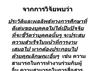 จากการวิจัยพบว่า ประวัติและผลลัพธ์ทางการศึกษาที่ดีเด่นของบุคคลไม่ได้เป็นปัจจัยที่จะชี้วัดว่าบุคคลนั้นๆ จะประสบความสำเร็จในหน้าที่การงานเสมอไป  หาก ต้องประกอ บ ไปด้วยคุณลักษณะอื่น ๆ   เช่น  ความสามารถในการทำงานร่วมกับผู้อื่น ความสามารถในการสื่อสารและการมีปฏิสัมพันธ์กับผู้อื่น เป็นต้น 