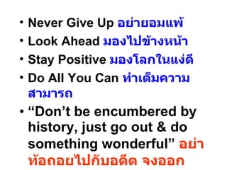 Never Give Up  อย่ายอมแพ้ Look Ahead  มองไปข้างหน้า Stay Positive  มองโลกในแง่ดี Do All You Can  ทำเต็มความสามารถ “ Don’t be encumbered by history, just go out & do something wonderful”  อย่าท้อถอยไปกับอดีต จงออกเผชิญโลกกว้าง และสร้างสรรค์สิ่งที่วิเศษที่สุด 