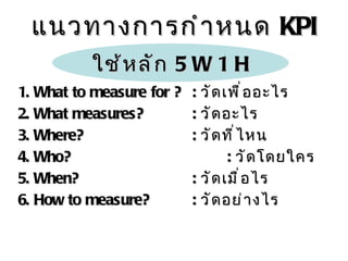 แนวทางการกำหนด  KPI 1.  What to measure for ? :  วัดเพื่ออะไร 2.  What measures? :   วัดอะไร 3. Where? :  วัดที่ไหน 4. Who? :   วัดโดยใคร 5.  When? :  วัดเมื่อไร 6.  How to measure? :  วัดอย่างไร ใช้หลัก  5  W  1  H 