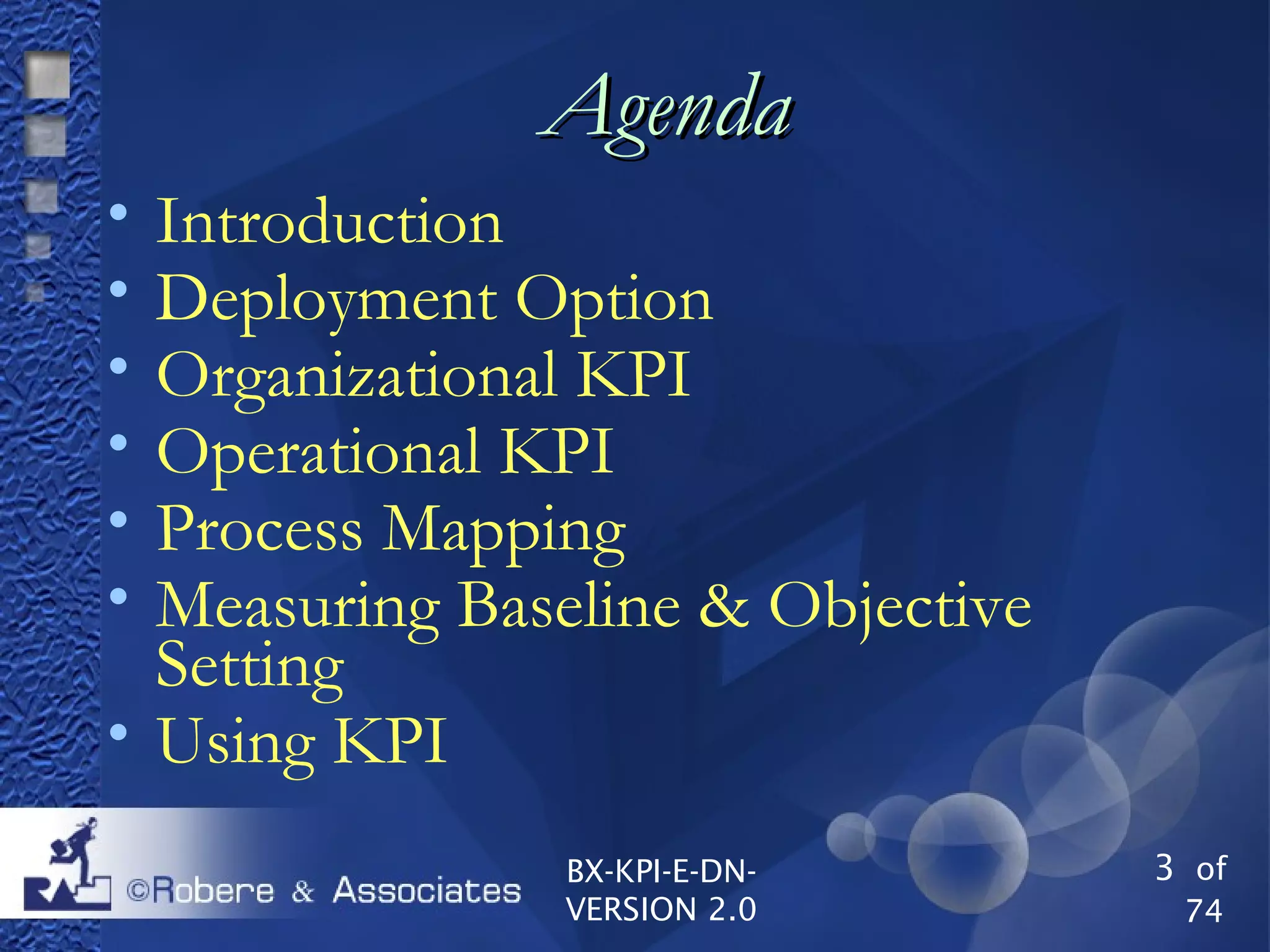 3 of
74
BX-KPI-E-DN-
VERSION 2.0
AgendaAgenda

Introduction

Deployment Option

Organizational KPI

Operational KPI

Process Mapping

Measuring Baseline & Objective
Setting

Using KPI
 