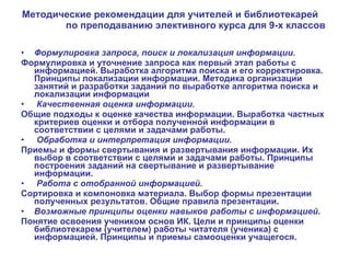 Методические рекомендации для учителей и библиотекарей  по преподаванию элективного курса для 9-х классов Формулировка запроса, поиск и локализация информации. Формулировка и уточнение запроса как первый этап работы с информацией. Выработка алгоритма поиска и его корректировка. Принципы локализации информации. Методика организации занятий и разработки заданий по выработке алгоритма поиска и локализации информации Качественная оценка информации.  Общие подходы к оценке качества информации. Выработка частных критериев оценки и отбора полученной информации в соответствии с целями и задачами работы. Обработка и интерпретация информации.  Приемы и формы свертывания и развертывания информации. Их выбор в соответствии с целями и задачами работы. Принципы построения заданий на свертывание и развертывание информации. Работа с отобранной информацией.  Сортировка и компоновка материала. Выбор формы презентации полученных результатов. Общие правила презентации. Возможные принципы оценки навыков работы с информацией.  Понятие освоения учеником основ ИК. Цели и принципы оценки библиотекарем (учителем) работы читателя (ученика) с информацией. Принципы и приемы самооценки учащегося. 