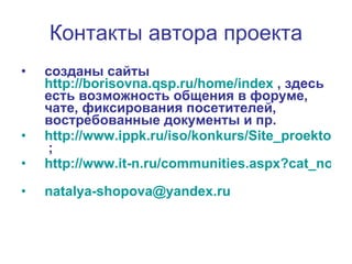 Контакты автора проекта созданы сайты   http://borisovna.qsp.ru/home/index   , здесь   есть возможность общения в форуме, чате, фиксирования посетителей, востребованные документы и пр.   http://www.ippk.ru/iso/konkurs/Site_proektov_PI/_ShIK_2006/index.htm   ; http://www.it-n.ru/communities.aspx?cat_no=4206&tmpl=com   natalya - shopova @ yandex . ru   