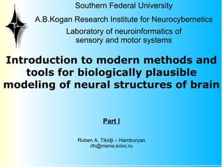 Southern Federal University
     A.B.Kogan Research Institute for Neurocybernetics
             Laboratory of neuroinformatics of
               sensory and motor systems

Introduction to modern methods and
    tools for biologically plausible
modeling of neural structures of brain


                          Part I

                Ruben A. Tikidji – Hamburyan
                    rth@nisms.krinc.ru
 