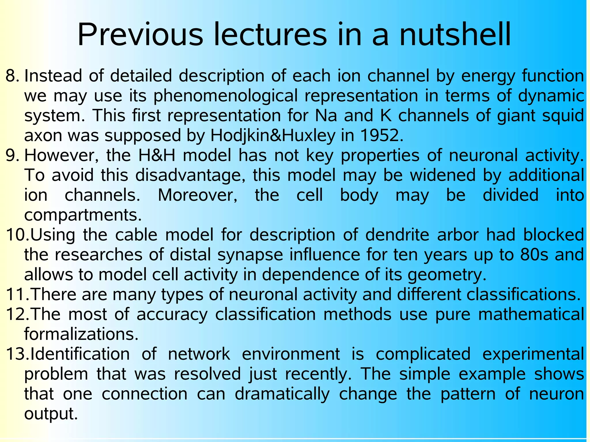 Previous lectures in a nutshell
8. Instead of detailed description of each ion channel by energy function
   we may use its phenomenological representation in terms of dynamic
   system. This first representation for Na and K channels of giant squid
   axon was supposed by Hodjkin&Huxley in 1952.
9. However, the H&H model has not key properties of neuronal activity.
   To avoid this disadvantage, this model may be widened by additional
   ion channels. Moreover, the cell body may be divided into
   compartments.
10.Using the cable model for description of dendrite arbor had blocked
   the researches of distal synapse influence for ten years up to 80s and
   allows to model cell activity in dependence of its geometry.
11.There are many types of neuronal activity and different classifications.
12.The most of accuracy classification methods use pure mathematical
   formalizations.
13.Identification of network environment is complicated experimental
   problem that was resolved just recently. The simple example shows
   that one connection can dramatically change the pattern of neuron
   output.
 