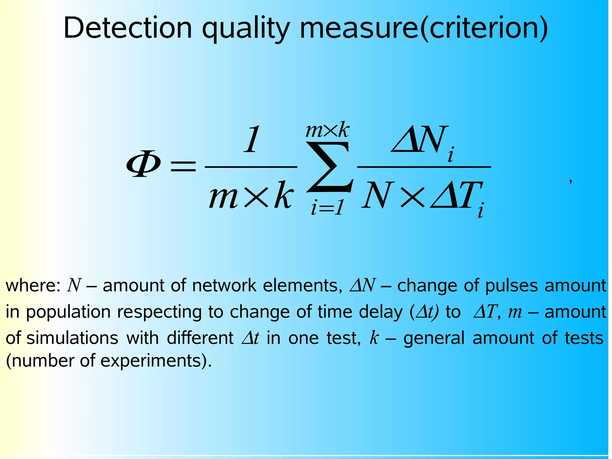Detection quality measure(criterion)


                  1                 m×k
                                         ∆N i
              Φ=
                 m×k
                                    ∑ N × ∆T
                                    i =1
                                                                    ,
                                              i


where: N – amount of network elements, ∆N – change of pulses amount
in population respecting to change of time delay (∆t) to ∆T, m – amount
of simulations with different ∆t in one test, k – general amount of tests
(number of experiments).
 
