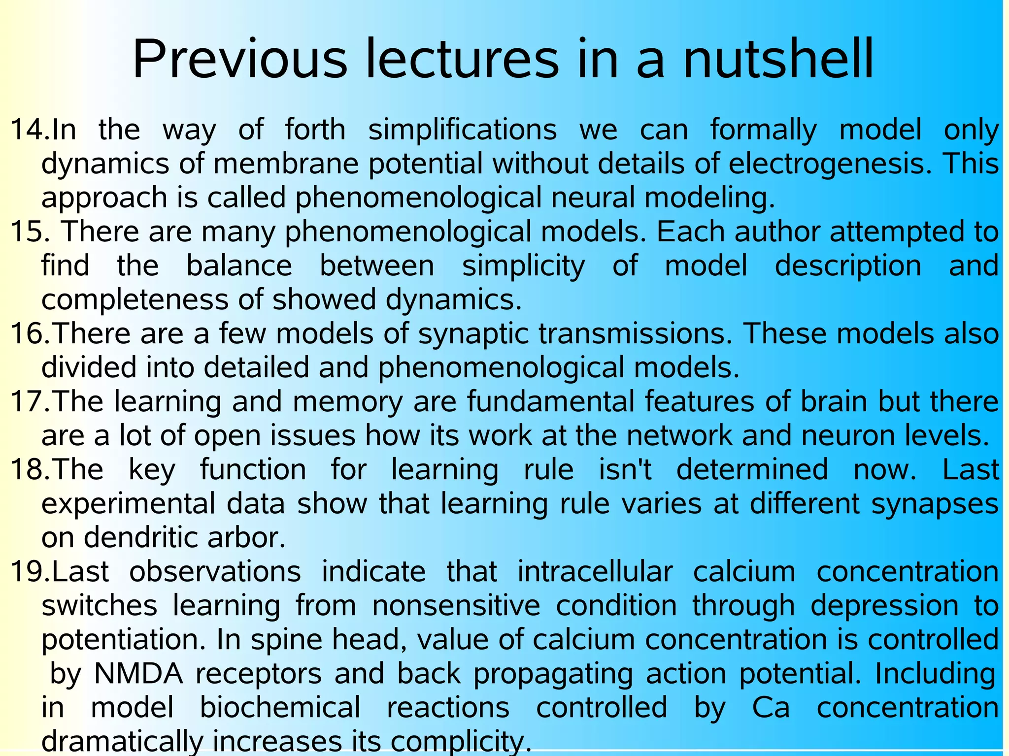 Previous lectures in a nutshell
14.In the way of forth simplifications we can formally model only
  dynamics of membrane potential without details of electrogenesis. This
  approach is called phenomenological neural modeling.
15. There are many phenomenological models. Each author attempted to
  find the balance between simplicity of model description and
  completeness of showed dynamics.
16.There are a few models of synaptic transmissions. These models also
  divided into detailed and phenomenological models.
17.The learning and memory are fundamental features of brain but there
  are a lot of open issues how its work at the network and neuron levels.
18.The key function for learning rule isn't determined now. Last
  experimental data show that learning rule varies at different synapses
  on dendritic arbor.
19.Last observations indicate that intracellular calcium concentration
  switches learning from nonsensitive condition through depression to
  potentiation. In spine head, value of calcium concentration is controlled
   by NMDA receptors and back propagating action potential. Including
  in model biochemical reactions controlled by Ca concentration
  dramatically increases its complicity.
 