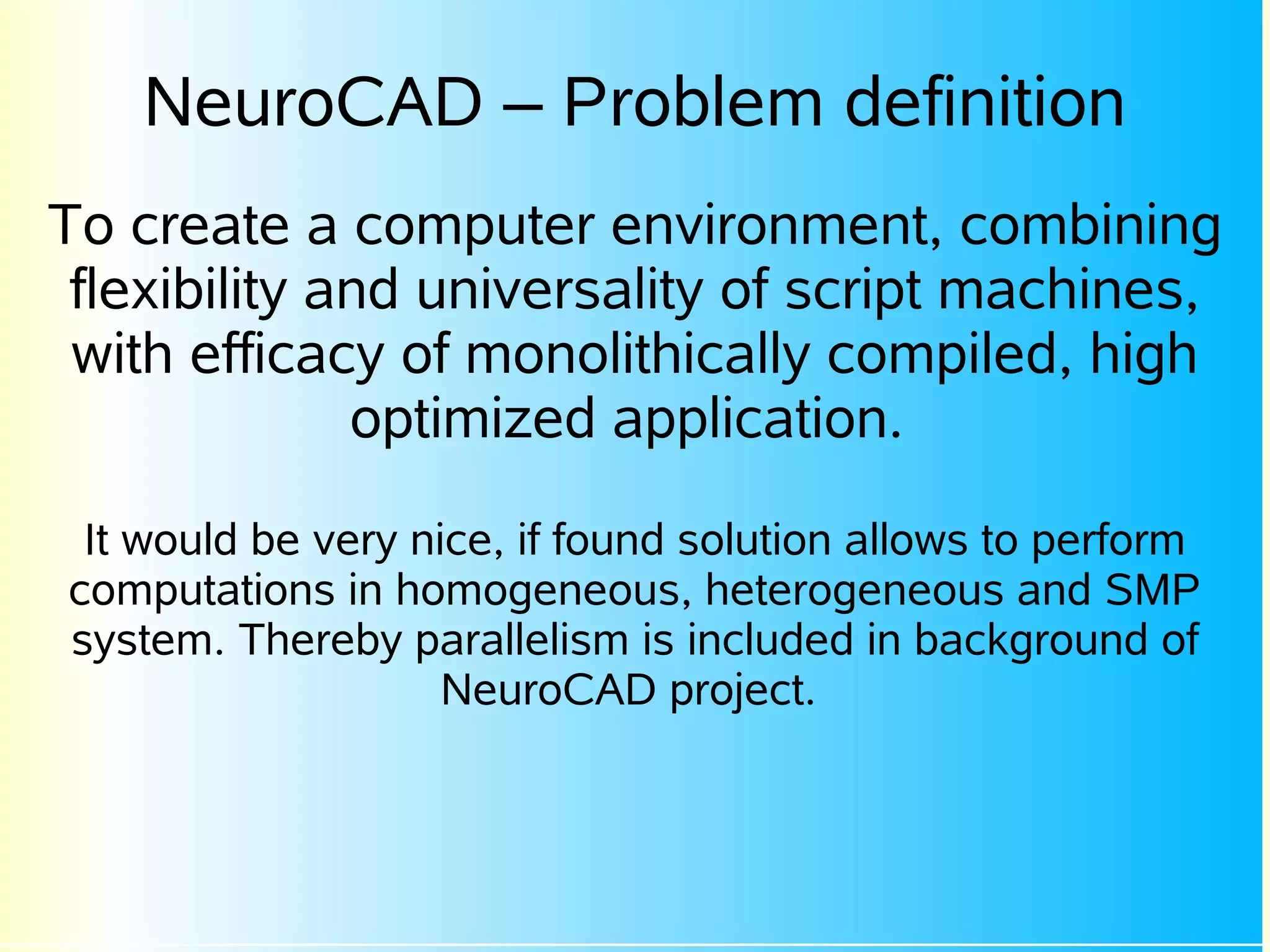 NeuroCAD – Problem definition
To create a computer environment, combining
 flexibility and universality of script machines,
 with efficacy of monolithically compiled, high
              optimized application.

 It would be very nice, if found solution allows to perform
computations in homogeneous, heterogeneous and SMP
system. Thereby parallelism is included in background of
                    NeuroCAD project.
 