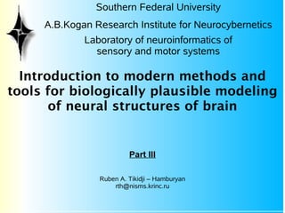 Southern Federal University
     A.B.Kogan Research Institute for Neurocybernetics
             Laboratory of neuroinformatics of
               sensory and motor systems

  Introduction to modern methods and
tools for biologically plausible modeling
       of neural structures of brain


                         Part III

                Ruben A. Tikidji – Hamburyan
                    rth@nisms.krinc.ru
 