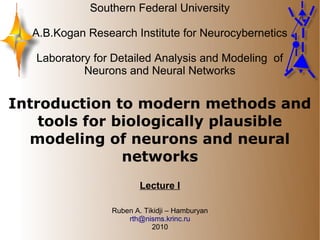 Southern Federal University

  A.B.Kogan Research Institute for Neurocybernetics

   Laboratory for Detailed Analysis and Modeling of
            Neurons and Neural Networks


Introduction to modern methods and
    tools for biologically plausible
  modeling of neurons and neural
               networks
                         Lecture I

                 Ruben A. Tikidji – Hamburyan
                     rth@nisms.krinc.ru
                            2010
 