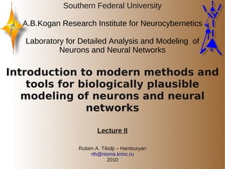 Southern Federal University

  A.B.Kogan Research Institute for Neurocybernetics

   Laboratory for Detailed Analysis and Modeling of
            Neurons and Neural Networks

Introduction to modern methods and
    tools for biologically plausible
   modeling of neurons and neural
               networks

                        Lecture II

                 Ruben A. Tikidji – Hamburyan
                     rth@nisms.krinc.ru
                            2010
 