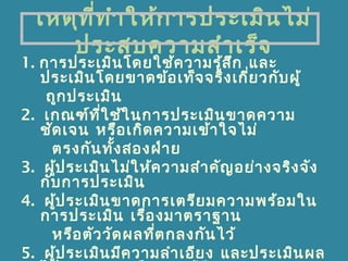 เหตุที่ทำาให้การประเมินไม่
ประสบความสำาเร็จ
1. การประเมินโดยใช้ความรู้สึก และ
ประเมินโดยขาดข้อเท็จจริงเกี่ยวกับผู้
ถูกประเมิน
2. เกณฑ์ที่ใช้ในการประเมินขาดความ
ชัดเจน หรือเกิดความเข้าใจไม่
ตรงกันทั้งสองฝ่าย
3. ผู้ประเมินไม่ให้ความสำาคัญอย่างจริงจัง
กับการประเมิน
4. ผู้ประเมินขาดการเตรียมความพร้อมใน
การประเมิน เรื่องมาตราฐาน
หรือตัววัดผลที่ตกลงกันไว้
5. ผู้ประเมินมีความลำาเอียง และประเมินผล
 