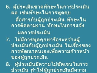 6. ผู้ประเมินขาดทักษะในการประเมิน
ผล เช่นทักษะในการพูดคุย
สื่อสารกับผู้ถูกประเมิน ทักษะใน
การติดตามงาน ทักษะในการแจ้ง
ผลการประเมิน
7. ไม่มีการพูดคุยหารือระหว่างผู้
ประเมินกับผู้ถูกประเมิน ในเรื่องของ
การพัฒนาตนเองเพื่อความก้าวหน้า
ของผู้ถูกประเมิน
8. ผู้ประเมินมีความไม่ชัดเจนในการ
ประเมิน ทำาให้ผู้ถูกประเมินมีความ
 