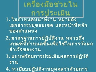 เครื่องมือช่วยใน
การประเมิน
1. ใบกำาหนดหน้าที่งาน หมายถึง
เอกสารระบุขอบเขต และหน้าที่หลัก
ของตำาแหน่ง
2. มาตรฐานการปฏิบัติงาน หมายถึง
เกณฑ์ที่กำาหนดขึ้นเพื่อใช้ในการวัดผล
สำาเร็จของงาน
3. แบบฟร์อมการประเมินผลการปฏิบัติ
งาน
4. ระเบียบปฏิบัติงานบุคคลว่าด้วยการ
 
