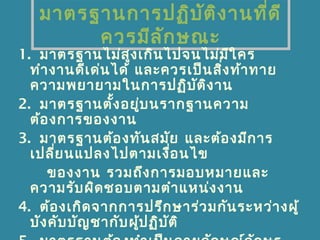 มาตรฐานการปฏิบัติงานที่ดี
ควรมีลักษณะ
1. มาตรฐานไม่สูงเกินไปจนไม่มีใคร
ทำางานดีเด่นได้ และควรเป็นสิ่งท้าทาย
ความพยายามในการปฏิบัติงาน
2. มาตรฐานตั้งอยู่บนรากฐานความ
ต้องการของงาน
3. มาตรฐานต้องทันสมัย และต้องมีการ
เปลี่ยนแปลงไปตามเงื่อนไข
ของงาน รวมถึงการมอบหมายและ
ความรับผิดชอบตามตำาแหน่งงาน
4. ต้องเกิดจากการปรึกษาร่วมกันระหว่างผู้
บังคับบัญชากับผู้ปฏิบัติ
 