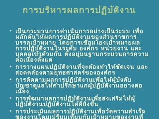 การบริหารผลการปฏิบัติงาน
• เป็นกระบวนการดำาเนินการอย่างเป็นระบบ เพื่อ
ผลักดันให้ผลการปฏิบัติงานของส่วนราชการ
บรรลุเป้าหมาย โดยการเชื่อมโยงเป้าหมายผล
การปฏิบัติงานในระดับ องค์กร หน่วยงาน และ
บุคคลเข้าด้วยกัน ตั้งอยู่บนฐานกระบวนการความ
ต่อเนื่องตั้งแต่
• การวางแผนปฏิบัติงานที่จะต้องทำาให้ชัดเจน และ
สอดคล้องตามยุทธศาสตร์ขององค์กร
• การติดตามผลการปฏิบัติงานเพื่อให้ผู้บังคับ
บัญชาดูแลให้คำาปรึกษาแก่ผู้ปฏิบัติงานอย่างต่อ
เนื่อง
• การพัฒนาผลการปฏิบัติงานเพื่อส่งเสริมให้ผู้
ปฏิบัติงานปฏิบัติงานได้ดียิ่งขึ้น
• การประเมินผลการปฏิบัติงานเพื่อวัดความสำาเร็จ
ของงานโดยเปรียบเทียบกับเป้าหมายของงานที่
 