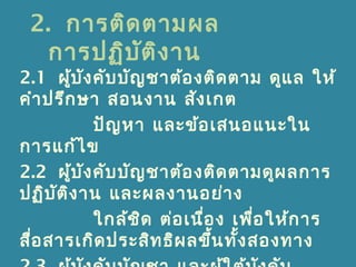 2. การติดตามผล
การปฏิบัติงาน
2.1 ผู้บังคับบัญชาต้องติดตาม ดูแล ให้
คำาปรึกษา สอนงาน สังเกต
ปัญหา และข้อเสนอแนะใน
การแก้ไข
2.2 ผู้บังคับบัญชาต้องติดตามดูผลการ
ปฏิบัติงาน และผลงานอย่าง
ใกล้ชิด ต่อเนื่อง เพื่อให้การ
สื่อสารเกิดประสิทธิผลขึ้นทั้งสองทาง
 