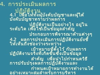 4. การประเมินผลการ
ปฏิบัติงาน
4.1 เพื่อให้ทั้งผู้บังคับบัญชาและผู้ใต้
บังคับบัญชาทราบว่าผลการ
ปฏิบัติงานเป็นอย่างไร อยู่ใน
ระดับใด เพื่อใช้เป็นข้อมูลสำาคัญ
ประกอบการพิจารณาด้านต่างๆ
4.2 ผลการประเมินการปฏิบัติงานยังชี้
ให้เห็นถึงช่องว่างระหว่าง
เป้าหมายที่ตั้งไว้ กับผลการ
ปฏิบัติงานจริงที่เกิดขึ้นซึ่งเป็นข้อมูล
สำาคัญ เพื่อนำาไปกำาหนดวิธี
การปรับปรุงผลการปฏิบัติงานและ
กำาหนดเป้าหมายการทำางานได้
อย่างเหมาะสมสำาหรับการบริหาร
 