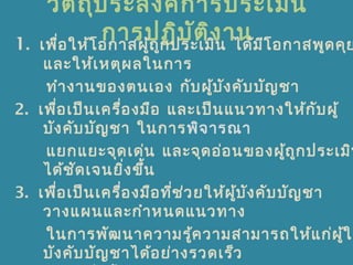 วัตถุประสงค์การประเมิน
การปฏิบัติงาน1. เพื่อให้โอกาสผู้ถูกประเมิน ได้มีโอกาสพูดคุย
และให้เหตุผลในการ
ทำางานของตนเอง กับผู้บังคับบัญชา
2. เพื่อเป็นเครื่องมือ และเป็นแนวทางให้กับผู้
บังคับบัญชา ในการพิจารณา
แยกแยะจุดเด่น และจุดอ่อนของผู้ถูกประเมิน
ได้ชัดเจนยิ่งขึ้น
3. เพื่อเป็นเครื่องมือที่ช่วยให้ผู้บังคับบัญชา
วางแผนและกำาหนดแนวทาง
ในการพัฒนาความรู้ความสามารถให้แก่ผู้ใต
บังคับบัญชาได้อย่างรวดเร็ว
 