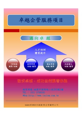 卓越企管服務項目
邁邁 向向 卓卓 越越邁邁 向向 卓卓 越越
人才培訓
體質提升
ISO認證 流程優化創新管理 績效管理
輔導/訓練 訓練/輔導訓練/輔導 訓練/輔導
總管理處總管理處::桃園市國際路二段桃園市國際路二段205205號號55樓樓
TELTEL : (03) 3709595: (03) 3709595
Isoiem © 2013 卓 越 國 際 企 管 顧 問 公 司
: (03) 3709595: (03) 3709595
網址:http://www.isoiem.com.tw
 