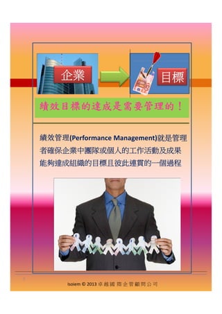 企業企業 目標目標
績效目標的達成是需要管理的！
績效管理(Performance Management)就是管理績效管理(Performance Management)就是管理
者確保企業中團隊或個人的工作活動及成果
能夠達成組織的目標且彼此連貫的一個過程
Isoiem © 2013 卓 越 國 際 企 管 顧 問 公 司
5
 