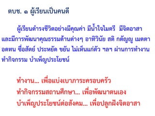 ผู้เรียนด้ารงชีวิตอย่างมีคุณค่า มีน้้าใจไมตรี มีจิตอาสา
และมีการพัฒนาคุณธรรมด้านต่างๆ อาทิวินัย สติ กตัญญู เมตตา
อดทน ซื่อสัตย์ ประหยัด ขยัน ไม่เห็นแก่ตัว ฯลฯ ผ่านการท้างาน
ท้ากิจกรรม บ้าเพ็ญประโยชน์
ตบช. ๑ ผู้เรียนเป็นคนดี
ท้างาน... เพื่อแบ่งเบาภาระครอบครัว
ท้ากิจกรรมสถานศึกษา... เพื่อพัฒนาตนเอง
บ้าเพ็ญประโยชน์ต่อสังคม... เพื่อปลูกฝังจิตอาสา
 