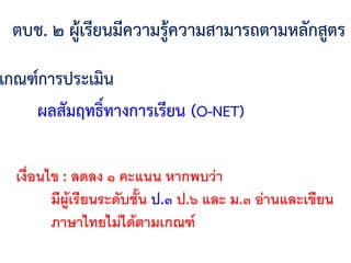 ตบช. ๒ ผู้เรียนมีความรู้ความสามารถตามหลักสูตร
เกณฑ์การประเมิน
ผลสัมฤทธิ์ทางการเรียน (O-NET)
เงื่อนไข : ลดลง ๑ คะแนน หากพบว่า
มีผู้เรียนระดับชั้น ป.๓ ป.๖ และ ม.๓ อ่านและเขียน
ภาษาไทยไม่ได้ตามเกณฑ์
 