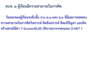 ตบช. ๓ ผู้เรียนมีความสามารถในการคิด
ร้อยละของผู้เรียนระดับชั้น ป.๖ ม.๓ และ ม.๖ ที่มีผลการทดสอบ
ความสามารถในการคิดวิเคราะห์ คิดสังเคราะห์ คิดแก้ปัญหา และคิด
สร้างสรรค์มีค่า T-Score≥40.00 (พิจารณาจากคะแนน O-NET )
 