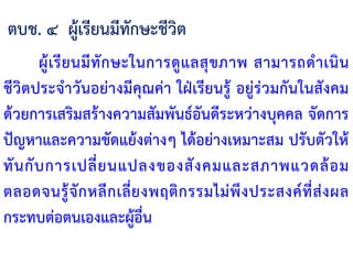 ผู้เรียนมีทักษะในการดูแลสุขภาพ สามารถด้าเนิน
ชีวิตประจ้าวันอย่างมีคุณค่า ใฝ่เรียนรู้ อยู่ร่วมกันในสังคม
ด้วยการเสริมสร้างความสัมพันธ์อันดีระหว่างบุคคล จัดการ
ปัญหาและความขัดแย้งต่างๆ ได้อย่างเหมาะสม ปรับตัวให้
ทันกับการเปลี่ยนแปลงของสังคมและสภาพแวดล้อม
ตลอดจนรู้จักหลีกเลี่ยงพฤติกรรมไม่พึงประสงค์ที่ส่งผล
กระทบต่อตนเองและผู้อื่น
ตบช. ๔ ผู้เรียนมีทักษะชีวิต
 