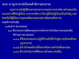 ตบช. ๕ ครู/อาจารย์เป็นคนดี มีความสามารถ
ครู/อาจารย์ปฏิบัติตนตามจรรยาบรรณอย่างเคร่งครัด สม่้าเสมอเป็น
แบบอย่างที่ดีต่อผู้เรียน สามารถจัดการเรียนรู้ที่เน้นผู้เรียนเป็นส้าคัญ และ
ส่งเสริมให้ผู้เรียนรายบุคคลพัฒนาตนเองอย่างเต็มตามศักยภาพ
เกณฑ์การประเมิน
๑.เอกสาร: (๒ คะแนน)
๑.๑ พิจารณาความดีของครู/อาจารย์จากการด้าเนินการตามประเด็น
พิจารณา (๒ คะแนน)
๑.๑.๑ มีข้อตกลงและแนวปฏิบัติร่วมกันที่น้าไปสู่ความเป็นคนดีของ
ครู/อาจารย์
๑.๑.๒ มีการก้าหนดตัวบ่งชี้และระดับความส้าเร็จที่เหมาะสม
๑.๑.๓ มีการด้าเนินงานที่ชัดเจน สม่้าเสมอ ต่อเนื่อง
 