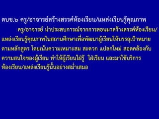 ตบช.๖ ครู/อาจารย์สร้างสรรค์ห้องเรียน/แหล่งเรียนรู้คุณภาพ
ครู/อาจารย์ น้าประสบการณ์จากการสอนมาสร้างสรรค์ห้องเรียน/
แหล่งเรียนรู้คุณภาพในสถานศึกษาเพื่อพัฒนาผู้เรียนให้บรรลุเป้าหมาย
ตามหลักสูตร โดยเน้นความเหมาะสม สะดวก แปลกใหม่ สอดคล้องกับ
ความสนใจของผู้เรียน ท้าให้ผู้เรียนใฝ่รู้ ใฝ่เรียน และมาใช้บริการ
ห้องเรียน/แหล่งเรียนรู้นั้นอย่างสม่้าเสมอ
 