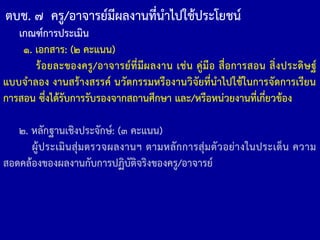 เกณฑ์การประเมิน
๑. เอกสาร: (๒ คะแนน)
ร้อยละของครู/อาจารย์ที่มีผลงาน เช่น คู่มือ สื่อการสอน สิ่งประดิษฐ์
แบบจ้าลอง งานสร้างสรรค์ นวัตกรรมหรืองานวิจัยที่น้าไปใช้ในการจัดการเรียน
การสอน ซึ่งได้รับการรับรองจากสถานศึกษา และ/หรือหน่วยงานที่เกี่ยวข้อง
๒. หลักฐานเชิงประจักษ์: (๓ คะแนน)
ผู้ประเมินสุ่มตรวจผลงานฯ ตามหลักการสุ่มตัวอย่างในประเด็น ความ
สอดคล้องของผลงานกับการปฏิบัติจริงของครู/อาจารย์
ตบช. ๗ ครู/อาจารย์มีผลงานที่น้าไปใช้ประโยชน์
 