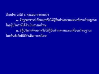 เงื่อนไข: จะได้ ๐ คะแนน หากพบว่า
๑. มีครู/อาจารย์ คัดลอกหรือให้ผู้อื่นท้าผลงานแทนเพื่อขอวิทยฐานะ
โดยผู้บริหารมิได้ด้าเนินการลงโทษ
๒. มีผู้บริหารคัดลอกหรือให้ผู้อื่นท้าผลงานแทนเพื่อขอวิทยฐานะ
โดยต้นสังกัดมิได้ด้าเนินการลงโทษ
 