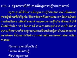 ตบช. ๘ ครู/อาจารย์ได้รับการเพิ่มพูนความรู้/ประสบการณ์
ครู/อาจารย์ได้รับการเพิ่มพูนความรู้/ประสบการณ์ เพื่อพัฒนา
ความรู้/ทักษะที่ส้าคัญเช่น วิธีการจัดการเรียนการสอน การวัดประเมินผล
การส่งเสริมความคิดสร้างสรรค์ ตลอดจนความรู้ในวิชาที่สอนเพื่อให้
ทันสมัยทันโลก ฯลฯ โดยการเข้าร่วมการประชุมวิชาการ/เข้ารับการ
อบรม/ศึกษาบางวิชา/ดูงาน/แลกเปลี่ยนเรียนรู้ภายในและระหว่าง
สถานศึกษา ทั้งในและ/หรือต่างประเทศ โดยไม่กระทบต่อการจัดการเรียน
การสอน
เปิดเทอม แลกเปลี่ยนเรียนรู้
ปิดเทอม เติมความรู้
พัฒนา ครู/อาจารย์
 