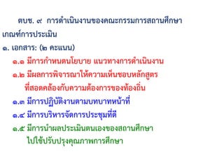 ตบช. ๙ การด้าเนินงานของคณะกรรมการสถานศึกษา
เกณฑ์การประเมิน
๑. เอกสาร: (๒ คะแนน)
๑.๑ มีการก้าหนดนโยบาย แนวทางการด้าเนินงาน
๑.๒ มีผลการพิจารณาให้ความเห็นชอบหลักสูตร
ที่สอดคล้องกับความต้องการของท้องถิ่น
๑.๓ มีการปฏิบัติงานตามบทบาทหน้าที่
๑.๔ มีการบริหารจัดการประชุมที่ดี
๑.๕ มีการน้าผลประเมินตนเองของสถานศึกษา
ไปใช้ปรับปรุงคุณภาพการศึกษา
 