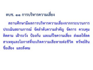 สถานศึกษามีผลการบริหารความเสี่ยงจากกระบวนการ
ประเมินสถานการณ์ จัดล้าดับความส้าคัญ จัดการ ควบคุม
ติดตาม เฝ้าระวัง ป้องกัน และแก้ไขความเสี่ยง ส่งผลให้ลด
สาเหตุและโอกาสที่จะเกิดความเสียหายต่อชีวิต ทรัพย์สิน
ชื่อเสียง และสังคม
ตบช. ๑๑ การบริหารความเสี่ยง
 