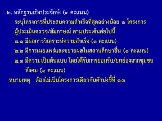 ๒. หลักฐานเชิงประจักษ์: (๓ คะแนน)
ระบุโครงการที่ประสบความส้าเร็จที่สุดอย่างน้อย ๑ โครงการ
ผู้ประเมินตรวจ/สัมภาษณ์ ตามประเด็นต่อไปนี้
๒.๑ มีผลการวิเคราะห์ความส้าเร็จ (๑ คะแนน)
๒.๒ มีการเผยแพร่และขยายผลในสถานศึกษาอื่น (๑ คะแนน)
๒.๓ มีความเป็นต้นแบบ โดยได้รับการยอมรับ/ยกย่องจากชุมชน
สังคม (๑ คะแนน)
หมายเหตุ ต้องไม่เป็นโครงการเดียวกับตัวบ่งชี้ที่ ๑๓
 