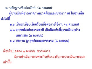 ๒. หลักฐานเชิงประจักษ์: (๓ คะแนน)
ผู้ประเมินพิจารณาสภาพแวดล้อมและบรรยากาศ ในประเด็น
ต่อไปนี้
๒.๑ เป็นระเบียบเรียบร้อยเอื้อต่อการใช้งาน (๑ คะแนน)
๒.๒ สอดคล้องกับธรรมชาติ เป็นมิตรกับสิ่งแวดล้อมอย่าง
เหมาะสม (๑ คะแนน)
๒.๓ สะอาด ถูกสุขลักษณะสวยงาม (๑ คะแนน)
เงื่อนไข: ลดลง ๑ คะแนน หากพบว่า
มีการด้าเนินการเฉพาะกิจเพื่อรองรับการประเมินภายนอก
เท่านั้น
 