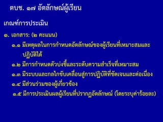 ตบช. ๑๗ อัตลักษณ์ผู้เรียน
เกณฑ์การประเมิน
๑. เอกสาร: (๒ คะแนน)
๑.๑ มีเหตุผลในการก้าหนดอัตลักษณ์ของผู้เรียนที่เหมาะสมและ
ปฏิบัติได้
๑.๒ มีการก้าหนดตัวบ่งชี้และระดับความส้าเร็จที่เหมาะสม
๑.๓ มีระบบและกลไกขับเคลื่อนสู่การปฏิบัติที่ชัดเจนและต่อเนื่อง
๑.๔ มีส่วนร่วมของผู้เกี่ยวข้อง
๑.๕ มีการประเมินผลผู้เรียนที่ปรากฏอัตลักษณ์ (โดยระบุค่าร้อยละ)
 